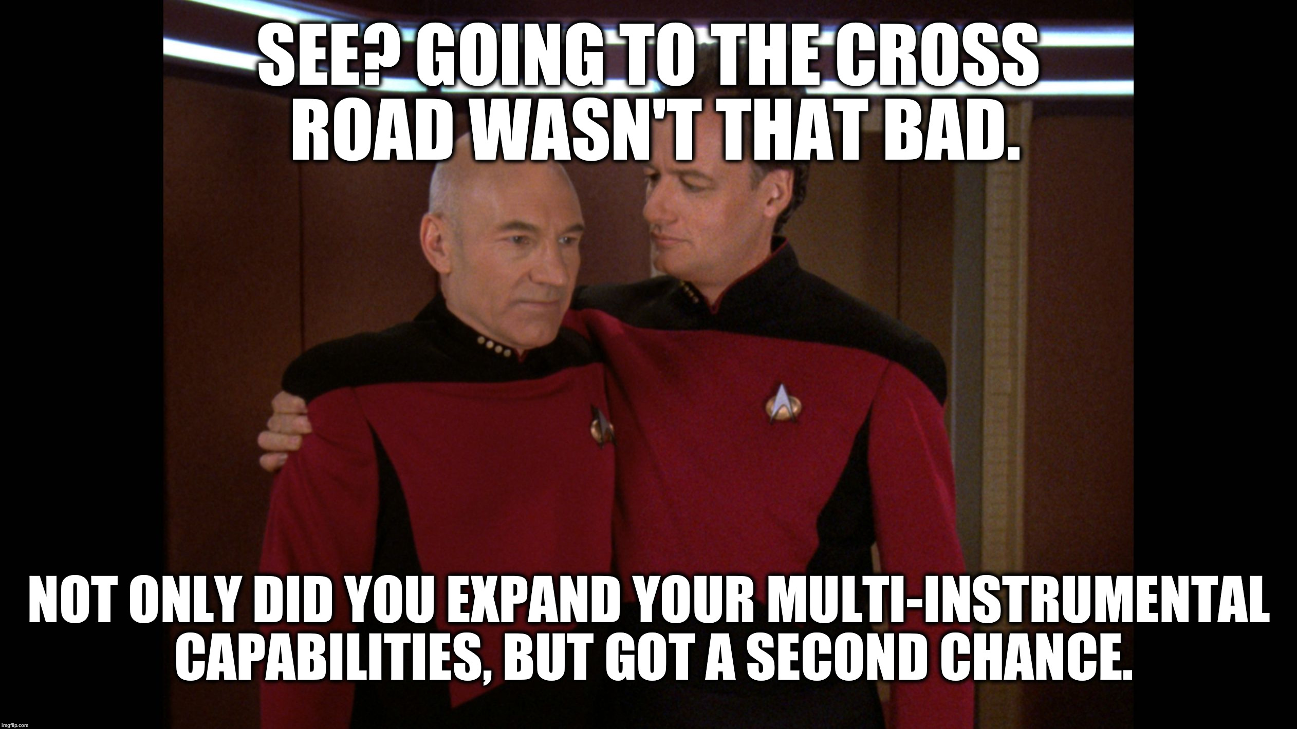 Q Hugging Picard | SEE? GOING TO THE CROSS ROAD WASN'T THAT BAD. NOT ONLY DID YOU EXPAND YOUR MULTI-INSTRUMENTAL CAPABILITIES, BUT GOT A SECOND CHANCE. | image tagged in q hugging picard | made w/ Imgflip meme maker