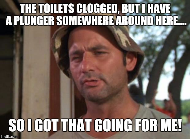 THE TOILETS CLOGGED, BUT I HAVE A PLUNGER SOMEWHERE AROUND HERE.... SO I GOT THAT GOING FOR ME! | made w/ Imgflip meme maker