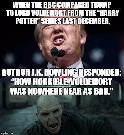Worse than Lord Voldemort... | WHEN THE BBC COMPARED TRUMP TO LORD VOLDEMORT FROM THE “HARRY POTTER” SERIES LAST DECEMBER, AUTHOR J.K. ROWLING RESPONDED: “HOW HORRIBLE. VOLDEMORT WAS NOWHERE NEAR AS BAD.” | image tagged in trump,republicans,harry potter,election 2016,lord voldemort | made w/ Imgflip meme maker