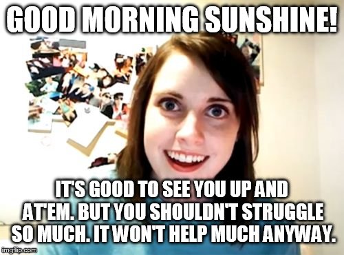 Overly Attached Girlfriend | GOOD MORNING SUNSHINE! IT'S GOOD TO SEE YOU UP AND AT'EM. BUT YOU SHOULDN'T STRUGGLE SO MUCH. IT WON'T HELP MUCH ANYWAY. | image tagged in memes,overly attached girlfriend | made w/ Imgflip meme maker