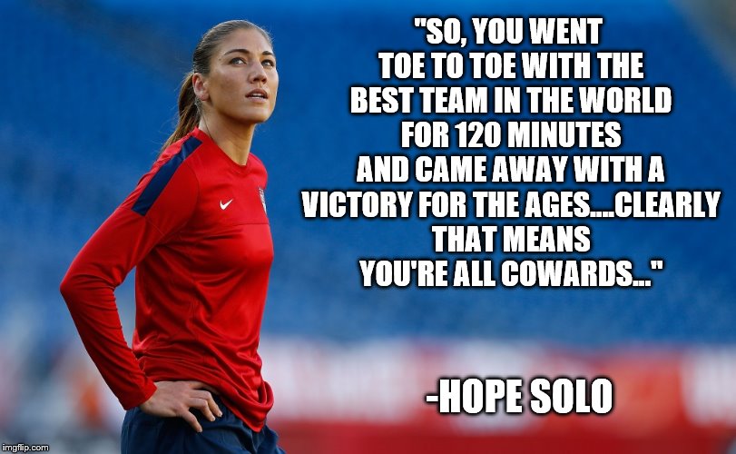 Sportsmanship! | "SO, YOU WENT TOE TO TOE WITH THE BEST TEAM IN THE WORLD FOR 120 MINUTES AND CAME AWAY WITH A VICTORY FOR THE AGES....CLEARLY THAT MEANS YOU'RE ALL COWARDS..."; -HOPE SOLO | image tagged in hope solo,olympics,2016 olympics,soccer,usa,rio | made w/ Imgflip meme maker