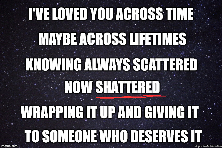 Love Breakup  | MAYBE ACROSS LIFETIMES; I'VE LOVED YOU ACROSS TIME; KNOWING ALWAYS SCATTERED; NOW SHATTERED; WRAPPING IT UP AND GIVING IT; TO SOMEONE WHO DESERVES IT | image tagged in love,heart,breakup | made w/ Imgflip meme maker
