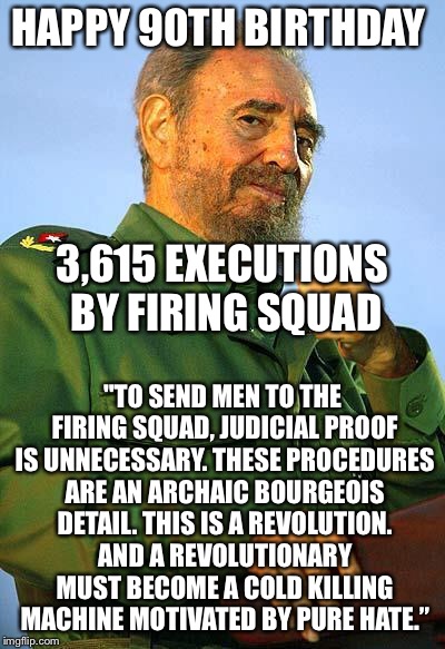 Happy birthday Fidel | HAPPY 90TH BIRTHDAY; 3,615 EXECUTIONS BY FIRING SQUAD; "TO SEND MEN TO THE FIRING SQUAD, JUDICIAL PROOF IS UNNECESSARY. THESE PROCEDURES ARE AN ARCHAIC BOURGEOIS DETAIL. THIS IS A REVOLUTION. AND A REVOLUTIONARY MUST BECOME A COLD KILLING MACHINE MOTIVATED BY PURE HATE.” | image tagged in fidel castro,memes | made w/ Imgflip meme maker