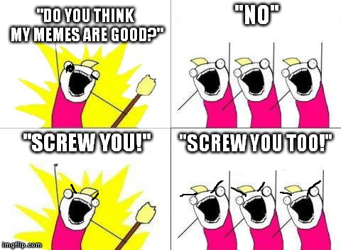 What Do We Want | "DO YOU THINK MY MEMES ARE GOOD?"; "NO"; "SCREW YOU TOO!"; "SCREW YOU!" | image tagged in memes,what do we want | made w/ Imgflip meme maker