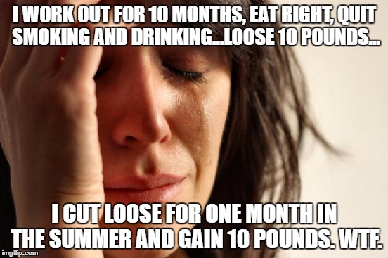 First World Problems Meme | I WORK OUT FOR 10 MONTHS, EAT RIGHT, QUIT SMOKING AND DRINKING...LOOSE 10 POUNDS... I CUT LOOSE FOR ONE MONTH IN THE SUMMER AND GAIN 10 POUNDS. WTF. | image tagged in memes,first world problems | made w/ Imgflip meme maker