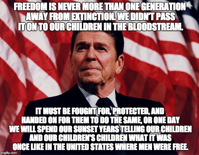 Freedom, America, and our Youth | FREEDOM IS NEVER MORE THAN ONE GENERATION AWAY FROM EXTINCTION. WE DIDN’T PASS IT ON TO OUR CHILDREN IN THE BLOODSTREAM. IT MUST BE FOUGHT FOR, PROTECTED, AND HANDED ON FOR THEM TO DO THE SAME, OR ONE DAY WE WILL SPEND OUR SUNSET YEARS TELLING OUR CHILDREN AND OUR CHILDREN'S CHILDREN WHAT IT WAS ONCE LIKE IN THE UNITED STATES WHERE MEN WERE FREE. | image tagged in ronald regan,freedom,politics,america,election | made w/ Imgflip meme maker