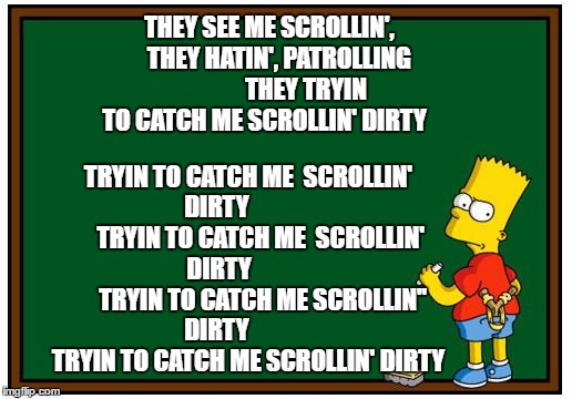 Simpson Chalkboard blank | THEY SEE ME SCROLLIN', 
  THEY HATIN',
PATROLLING 












 THEY TRYIN TO CATCH ME SCROLLIN' DIRTY; TRYIN TO CATCH ME  SCROLLIN' DIRTY            

     TRYIN TO CATCH ME  SCROLLIN' DIRTY                  
TRYIN TO CATCH ME SCROLLIN'' DIRTY          

   TRYIN TO CATCH ME SCROLLIN' DIRTY | image tagged in simpson chalkboard blank | made w/ Imgflip meme maker