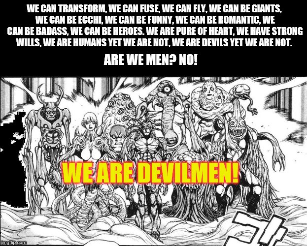 WE ARE DEVILMEN! | WE CAN TRANSFORM, WE CAN FUSE, WE CAN FLY, WE CAN BE GIANTS, WE CAN BE ECCHI, WE CAN BE FUNNY, WE CAN BE ROMANTIC, WE CAN BE BADASS, WE CAN BE HEROES. WE ARE PURE OF HEART, WE HAVE STRONG WILLS, WE ARE HUMANS YET WE ARE NOT, WE ARE DEVILS YET WE ARE NOT. ARE WE MEN? NO! WE ARE DEVILMEN! | image tagged in devilman,animeme | made w/ Imgflip meme maker