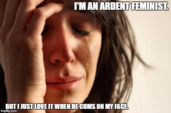 First World Problems | I'M AN ARDENT FEMINIST. BUT I JUST LOVE IT WHEN HE CUMS ON MY FACE. | image tagged in is harry on the boat | made w/ Imgflip meme maker