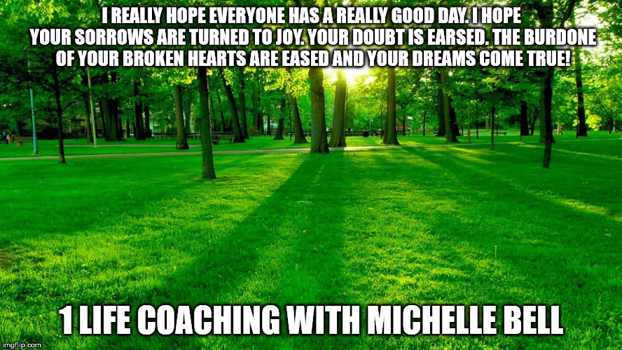 Nature | I REALLY HOPE EVERYONE HAS A REALLY GOOD DAY. I HOPE YOUR SORROWS ARE TURNED TO JOY. YOUR DOUBT IS EARSED. THE BURDONE OF YOUR BROKEN HEARTS ARE EASED AND YOUR DREAMS COME TRUE! 1 LIFE COACHING WITH MICHELLE BELL | image tagged in nature | made w/ Imgflip meme maker
