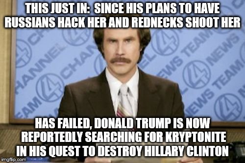 Ron Burgundy Meme | THIS JUST IN:  SINCE HIS PLANS TO HAVE RUSSIANS HACK HER AND REDNECKS SHOOT HER; HAS FAILED, DONALD TRUMP IS NOW REPORTEDLY SEARCHING FOR KRYPTONITE IN HIS QUEST TO DESTROY HILLARY CLINTON | image tagged in memes,ron burgundy | made w/ Imgflip meme maker