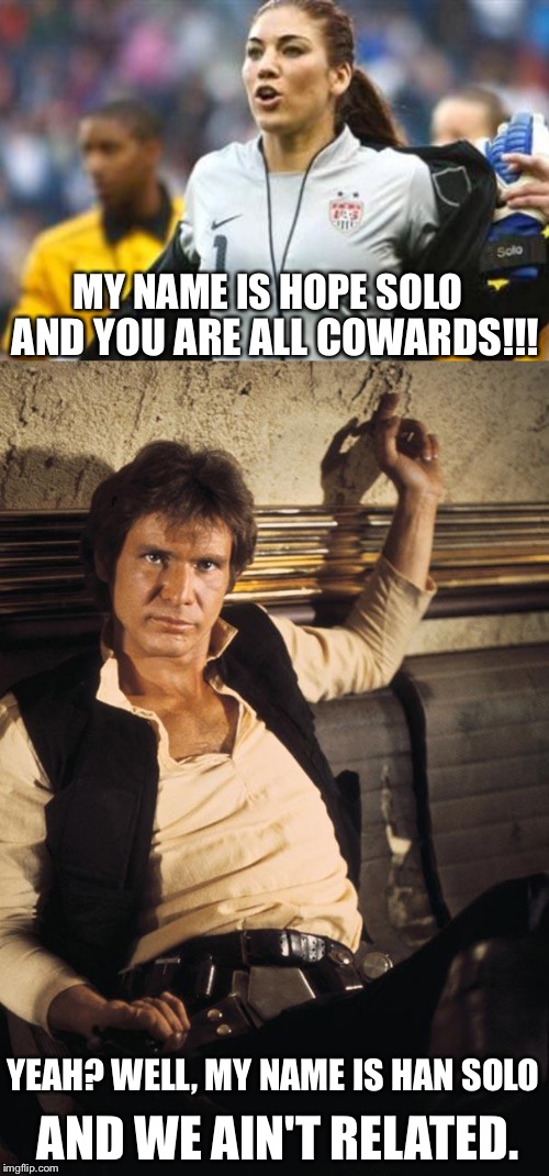 Which Solo are you? | MY NAME IS HOPE SOLO; AND YOU ARE ALL COWARDS!!! YEAH? WELL, MY NAME IS HAN SOLO; AND WE AIN'T RELATED. | image tagged in han solo,hope solo,olympics | made w/ Imgflip meme maker
