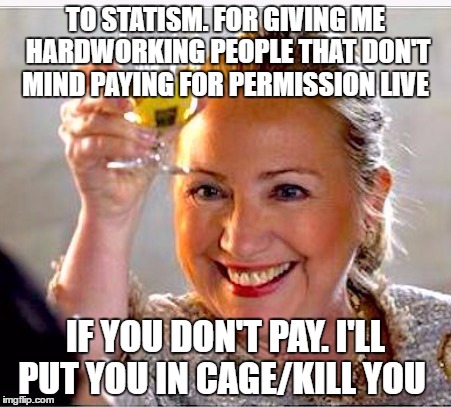 clinton toast | TO STATISM. FOR GIVING ME HARDWORKING PEOPLE THAT DON'T MIND PAYING FOR PERMISSION LIVE; IF YOU DON'T PAY. I'LL PUT YOU IN CAGE/KILL YOU | image tagged in clinton toast | made w/ Imgflip meme maker