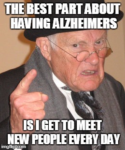Back In My Day Meme | THE BEST PART ABOUT HAVING ALZHEIMERS; IS I GET TO MEET NEW PEOPLE EVERY DAY | image tagged in memes,back in my day | made w/ Imgflip meme maker