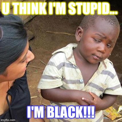 Third World Skeptical Kid Meme | U THINK I'M STUPID... I'M BLACK!!! | image tagged in memes,third world skeptical kid | made w/ Imgflip meme maker