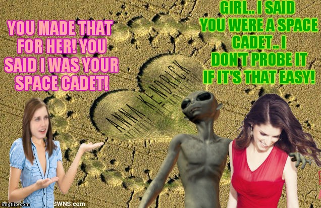 Uh oh! Looks like we may have a new rivalry on our hands! | GIRL.. I SAID YOU WERE A SPACE CADET.. I DON'T PROBE IT IF IT'S THAT EASY! YOU MADE THAT FOR HER! YOU SAID I WAS YOUR SPACE CADET! | image tagged in crop circles,overly attached girlfriend,anna kendrick,alien,rivalry,memestrocity | made w/ Imgflip meme maker