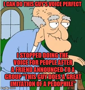 surprise surprise we haven't talked much since then | I CAN DO THIS GUY'S VOICE PERFECT; I STOPPED DOING THE VOICE FOR PEOPLE AFTER A FRIEND ANNOUNCED TO A GROUP "THIS GUY DOES A GREAT IMITATION OF A PEDOPHILE" | image tagged in herbert the pervert | made w/ Imgflip meme maker