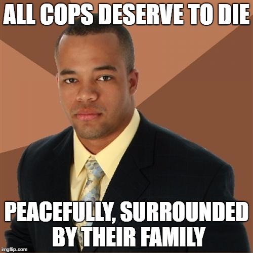 Successful Black Man | ALL COPS DESERVE TO DIE; PEACEFULLY, SURROUNDED BY THEIR FAMILY | image tagged in memes,successful black man | made w/ Imgflip meme maker