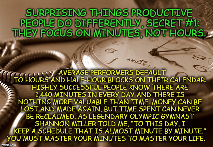 Minutes are important | AVERAGE PERFORMERS DEFAULT TO HOURS AND HALF-HOUR BLOCKS ON THEIR CALENDAR. HIGHLY SUCCESSFUL PEOPLE KNOW THERE ARE 1,440 MINUTES IN EVERY DAY AND THERE IS NOTHING MORE VALUABLE THAN TIME. MONEY CAN BE LOST AND MADE AGAIN, BUT TIME SPENT CAN NEVER BE RECLAIMED. AS LEGENDARY OLYMPIC GYMNAST SHANNON MILLER TOLD ME, “TO THIS DAY, I KEEP A SCHEDULE THAT IS ALMOST MINUTE BY MINUTE.” YOU MUST MASTER YOUR MINUTES TO MASTER YOUR LIFE. SURPRISING THINGS PRODUCTIVE PEOPLE DO DIFFERENTLY, SECRET #1: THEY FOCUS ON MINUTES, NOT HOURS. | image tagged in aint nobody got time for that | made w/ Imgflip meme maker
