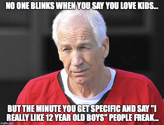 Seriously. It makes no sense.  |  NO ONE BLINKS WHEN YOU SAY YOU LOVE KIDS... BUT THE MINUTE YOU GET SPECIFIC AND SAY "I REALLY LIKE 12 YEAR OLD BOYS" PEOPLE FREAK... | image tagged in jerry sandusky,child molester | made w/ Imgflip meme maker