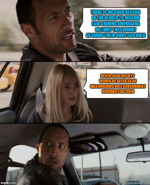 The Rock Driving | THERE IS NO GOOD REASON IN THE WORLD TO DISARM LAW ABIDING AMERICANS OR LIMIT THE AMOUNT OF AMMO THEIR GUNS CAN HOLD; HITLER SAID SOCIETY WOULD BE SAFER AS HE WAS BUILDING NICE GOVERNMENT HOUSING FOR THEM | image tagged in memes,the rock driving | made w/ Imgflip meme maker
