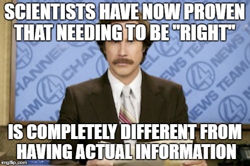 Ron Burgundy | SCIENTISTS HAVE NOW PROVEN THAT NEEDING TO BE "RIGHT"; IS COMPLETELY DIFFERENT FROM HAVING ACTUAL INFORMATION | image tagged in memes,ron burgundy | made w/ Imgflip meme maker