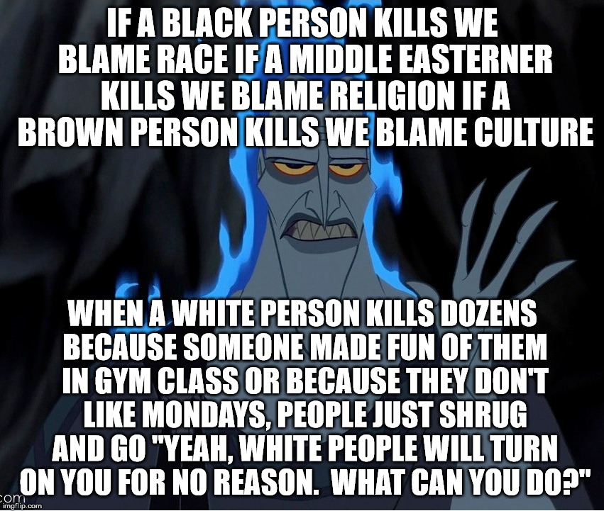  IF A BLACK PERSON KILLS WE BLAME RACE
IF A MIDDLE EASTERNER KILLS WE BLAME RELIGION
IF A BROWN PERSON KILLS WE BLAME CULTURE; WHEN A WHITE PERSON KILLS DOZENS BECAUSE SOMEONE MADE FUN OF THEM IN GYM CLASS OR BECAUSE THEY DON'T LIKE MONDAYS, PEOPLE JUST SHRUG AND GO "YEAH, WHITE PEOPLE WILL TURN ON YOU FOR NO REASON.  WHAT CAN YOU DO?" | image tagged in hades,race | made w/ Imgflip meme maker
