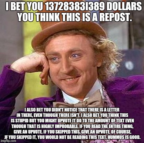 Creepy Condescending Wonka | I BET YOU 13728383I389 DOLLARS YOU THINK THIS IS A REPOST. I ALSO BET YOU DIDN'T NOTICE THAT THERE IS A LETTER IN THERE, EVEN THOUGH THERE ISN'T. I ALSO BET YOU THINK THIS IS STUPID BUT YOU MIGHT UPVOTE IT DO TO THE AMOUNT OF TEXT EVEN THOUGH THAT IS HIGHLY IMPROBABLE. IF YOU READ THE ENTIRE THING, GIVE AN UPVOTE. IF YOU SKIPPED THIS, GIVE AN UPVOTE. OF COURSE, JF YOU SKIPPED IT, YOU WOULD NOT BE READING THIS TEXT. HUMMUS IS GOOD. | image tagged in memes,creepy condescending wonka | made w/ Imgflip meme maker