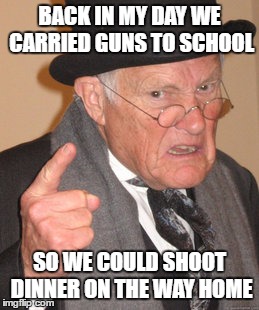 Back In My Day Meme | BACK IN MY DAY WE CARRIED GUNS TO SCHOOL SO WE COULD SHOOT DINNER ON THE WAY HOME | image tagged in memes,back in my day | made w/ Imgflip meme maker