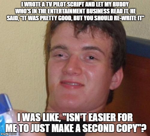 admittedly based upon a Mitch Hedberg Joke...love it. | I WROTE A TV PILOT SCRIPT AND LET MY BUDDY WHO'S IN THE ENTERTAINMENT BUSINESS READ IT. HE SAID, "IT WAS PRETTY GOOD, BUT YOU SHOULD RE-WRITE IT"; I WAS LIKE, "ISN'T EASIER FOR ME TO JUST MAKE A SECOND COPY"? | image tagged in memes,10 guy | made w/ Imgflip meme maker