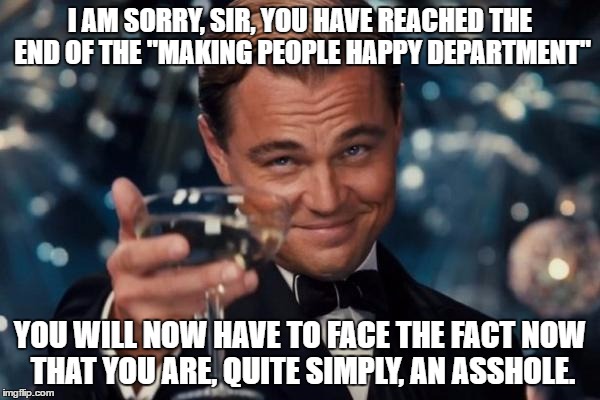 Leonardo Dicaprio Cheers Meme | I AM SORRY, SIR, YOU HAVE REACHED THE END OF THE "MAKING PEOPLE HAPPY DEPARTMENT"; YOU WILL NOW HAVE TO FACE THE FACT NOW THAT YOU ARE, QUITE SIMPLY, AN ASSHOLE. | image tagged in memes,leonardo dicaprio cheers | made w/ Imgflip meme maker