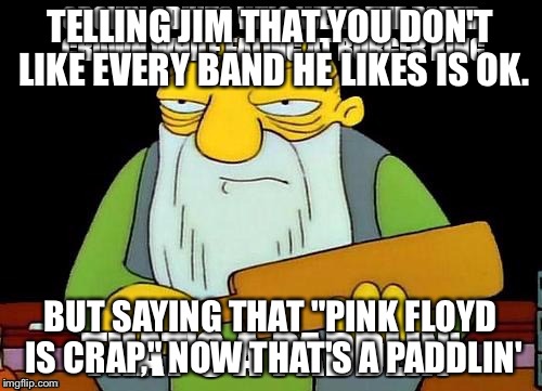 TELLING JIM THAT YOU DON'T LIKE EVERY BAND HE LIKES IS OK. BUT SAYING THAT "PINK FLOYD IS CRAP," NOW THAT'S A PADDLIN' | image tagged in creepy condescending wonka | made w/ Imgflip meme maker