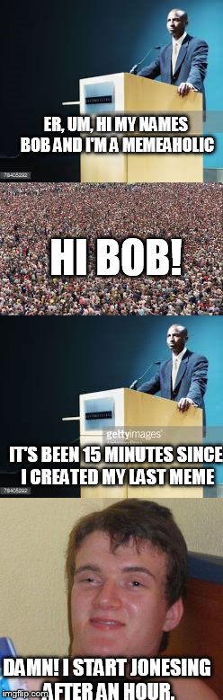 At a recent MA meeting | ER, UM, HI MY NAMES BOB AND I'M A MEMEAHOLIC; HI BOB! IT'S BEEN 15 MINUTES SINCE I CREATED MY LAST MEME; DAMN! I START JONESING AFTER AN HOUR. | image tagged in memes | made w/ Imgflip meme maker