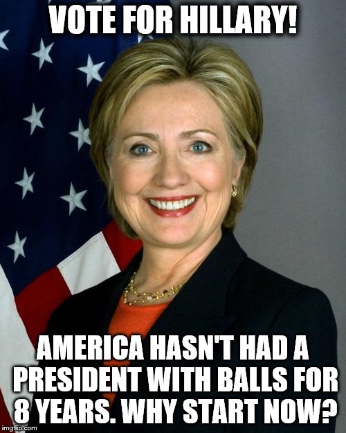 Hillary Clinton Meme | VOTE FOR HILLARY! AMERICA HASN'T HAD A PRESIDENT WITH BALLS FOR 8 YEARS. WHY START NOW? | image tagged in hillaryclinton | made w/ Imgflip meme maker