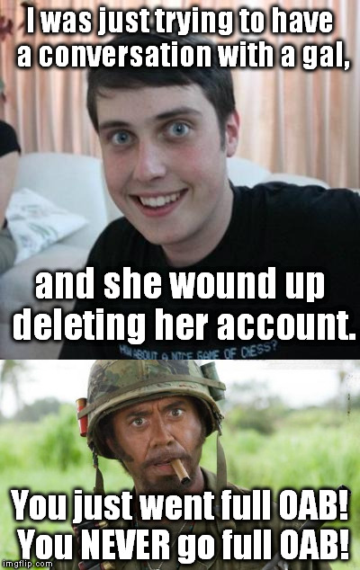 My apologies to kate62, wherever you may be... | I was just trying to have a conversation with a gal, and she wound up deleting her account. You just went full OAB! You NEVER go full OAB! | image tagged in meme,overly attached boyfriend,you just went full x you never go full x | made w/ Imgflip meme maker
