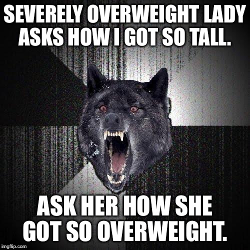 Insanity Wolf | SEVERELY OVERWEIGHT LADY ASKS HOW I GOT SO TALL. ASK HER HOW SHE GOT SO OVERWEIGHT. | image tagged in memes,insanity wolf,AdviceAnimals | made w/ Imgflip meme maker