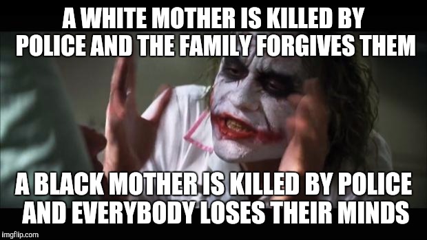 And everybody loses their minds | A WHITE MOTHER IS KILLED BY POLICE AND THE FAMILY FORGIVES THEM; A BLACK MOTHER IS KILLED BY POLICE AND EVERYBODY LOSES THEIR MINDS | image tagged in memes,and everybody loses their minds | made w/ Imgflip meme maker