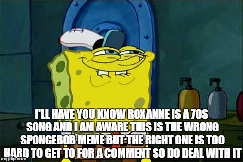 Don't You Squidward Meme | I'LL HAVE YOU KNOW ROXANNE IS A 70S SONG AND I AM AWARE THIS IS THE WRONG SPONGEBOB MEME BUT THE RIGHT ONE IS TOO HARD TO GET TO FOR A COMME | image tagged in memes,dont you squidward | made w/ Imgflip meme maker