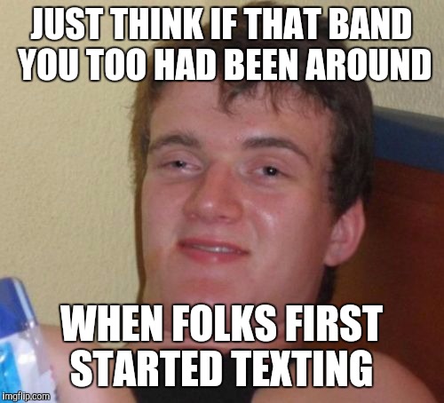 10 Guy Meme | JUST THINK IF THAT BAND YOU TOO HAD BEEN AROUND; WHEN FOLKS FIRST STARTED TEXTING | image tagged in memes,10 guy | made w/ Imgflip meme maker