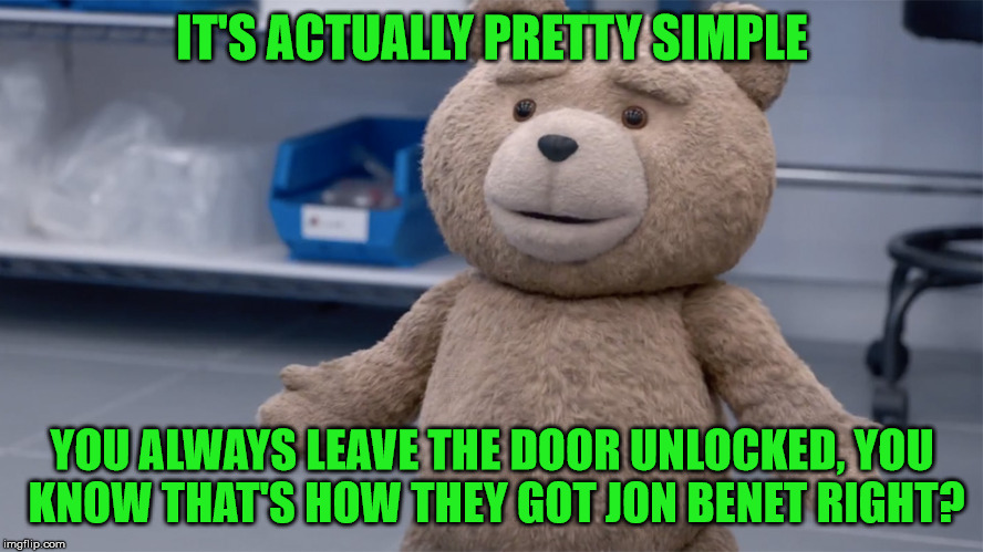 IT'S ACTUALLY PRETTY SIMPLE YOU ALWAYS LEAVE THE DOOR UNLOCKED, YOU KNOW THAT'S HOW THEY GOT JON BENET RIGHT? | image tagged in ted question | made w/ Imgflip meme maker