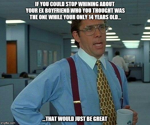That Would Be Great | IF YOU COULD STOP WHINING ABOUT YOUR EX BOYFRIEND WHO YOU THOUGHT WAS THE ONE WHILE YOUR ONLY 14 YEARS OLD... ...THAT WOULD JUST BE GREAT | image tagged in memes,that would be great | made w/ Imgflip meme maker