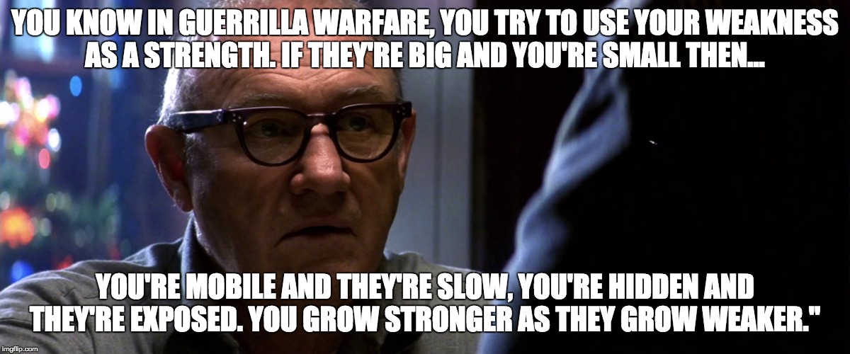 The rise of the underdogs. | YOU KNOW IN GUERRILLA WARFARE, YOU TRY TO USE YOUR WEAKNESS AS A STRENGTH. IF THEY'RE BIG AND YOU'RE SMALL THEN... YOU'RE MOBILE AND THEY'RE SLOW, YOU'RE HIDDEN AND THEY'RE EXPOSED. YOU GROW STRONGER AS THEY GROW WEAKER." | image tagged in enemeyofthestate,brill,startups,underdogs,fightagainstmediagiants | made w/ Imgflip meme maker