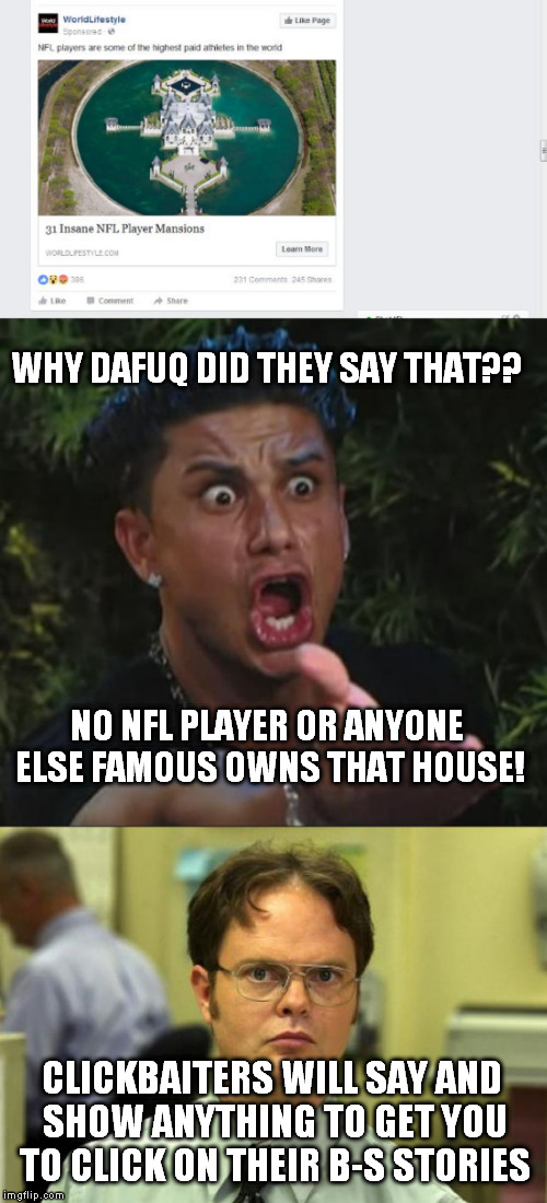 This house is owned by the architect that built it | WHY DAFUQ DID THEY SAY THAT?? NO NFL PLAYER OR ANYONE ELSE FAMOUS OWNS THAT HOUSE! CLICKBAITERS WILL SAY AND SHOW ANYTHING TO GET YOU TO CLICK ON THEIR B-S STORIES | image tagged in dj pauly d,dwight schrute,dafuq did i just read,clickbait,clickbaiters | made w/ Imgflip meme maker