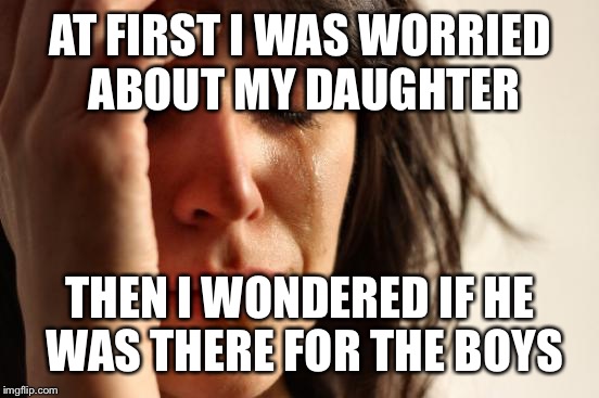 First World Problems Meme | AT FIRST I WAS WORRIED ABOUT MY DAUGHTER THEN I WONDERED IF HE WAS THERE FOR THE BOYS | image tagged in memes,first world problems | made w/ Imgflip meme maker