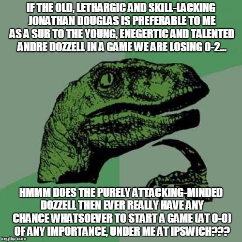 Philosoraptor Meme | IF THE OLD, LETHARGIC AND SKILL-LACKING JONATHAN DOUGLAS IS PREFERABLE TO ME AS A SUB TO THE YOUNG, ENEGERTIC AND TALENTED ANDRE DOZZELL IN A GAME WE ARE LOSING 0-2... HMMM DOES THE PURELY ATTACKING-MINDED DOZZELL THEN EVER REALLY HAVE ANY CHANCE WHATSOEVER TO START A GAME (AT 0-0) OF ANY IMPORTANCE, UNDER ME AT IPSWICH??? | image tagged in memes,philosoraptor | made w/ Imgflip meme maker
