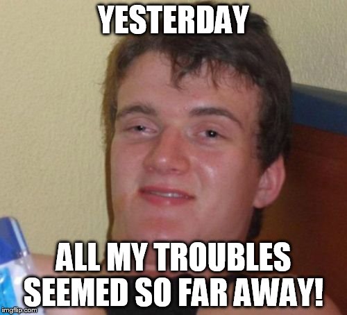 10 Guy Meme | YESTERDAY; ALL MY TROUBLES SEEMED SO FAR AWAY! | image tagged in memes,10 guy | made w/ Imgflip meme maker