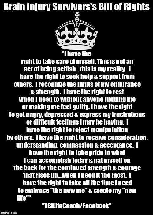 Keep Calm And Carry On Black Meme | Brain injury Survivors's Bill of Rights; "I have the right to take care of myself. This is not an act of being selfish...this is my reality.

I have the right to seek help & support from others.  I recognize the limits of my endurance & strength.

I have the right to rest when I need to without anyone judging me or making me feel guilty.
I have the right to get angry, depressed & express my frustrations or difficult feelings I may be having.

I have the right to reject manipulation by others.

I have the right to receive consideration, understanding, compassion & acceptance.

I have the right to take pride in what I can accomplish today & pat myself on the back for the continued strength & courage that rises up...when I need it the most.

I have the right to take all the time I need to embrace "the new me" & create my "new life""






















































































 "TBILifeCoach/Facebook" | image tagged in memes,keep calm and carry on black,mental health,healthcare | made w/ Imgflip meme maker