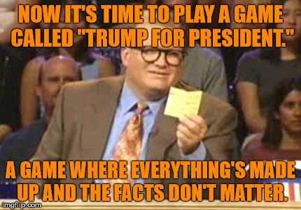 Whose Line |  NOW IT'S TIME TO PLAY A GAME CALLED "TRUMP FOR PRESIDENT."; A GAME WHERE EVERYTHING'S MADE UP AND THE FACTS DON'T MATTER. | image tagged in whose line | made w/ Imgflip meme maker