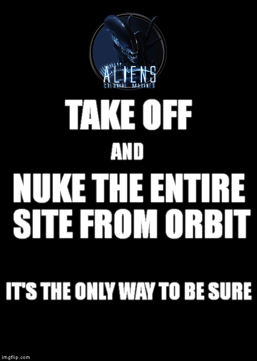 Keep Calm And Carry On Black Meme | TAKE OFF; AND; NUKE THE ENTIRE SITE FROM ORBIT; IT'S THE ONLY WAY TO BE SURE | image tagged in memes,keep calm and carry on black | made w/ Imgflip meme maker