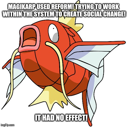 magikarp used reform! | MAGIKARP USED REFORM! TRYING TO WORK WITHIN THE SYSTEM TO CREATE SOCIAL CHANGE! IT HAD NO EFFECT! | image tagged in sjw,fail,pokemon,political | made w/ Imgflip meme maker